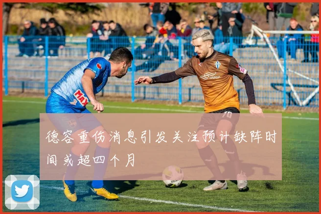 德容重伤消息引发关注预计缺阵时间或超四个月