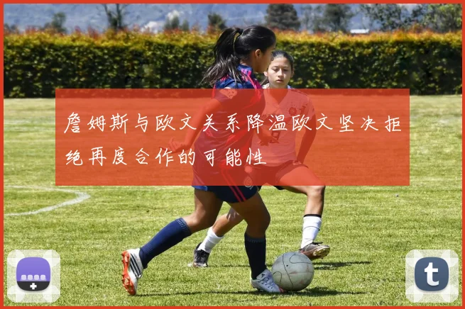 詹姆斯与欧文关系降温欧文坚决拒绝再度合作的可能性